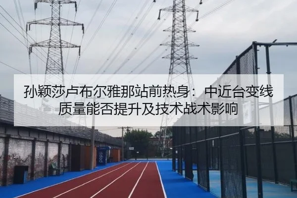 孙颖莎卢布尔雅那站前热身：中近台变线质量能否提升及技术战术影响